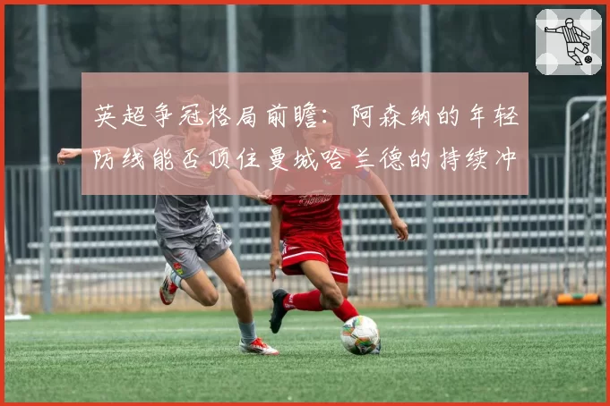 英超争冠格局前瞻:阿森纳的年轻防线能否顶住曼城哈兰德的持续冲击?