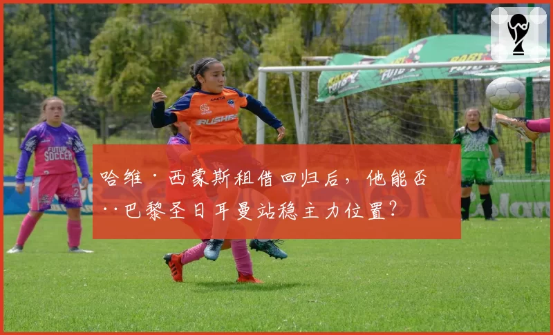 哈维·西蒙斯租借回归后，他能否在巴黎圣日耳曼站稳主力位置？