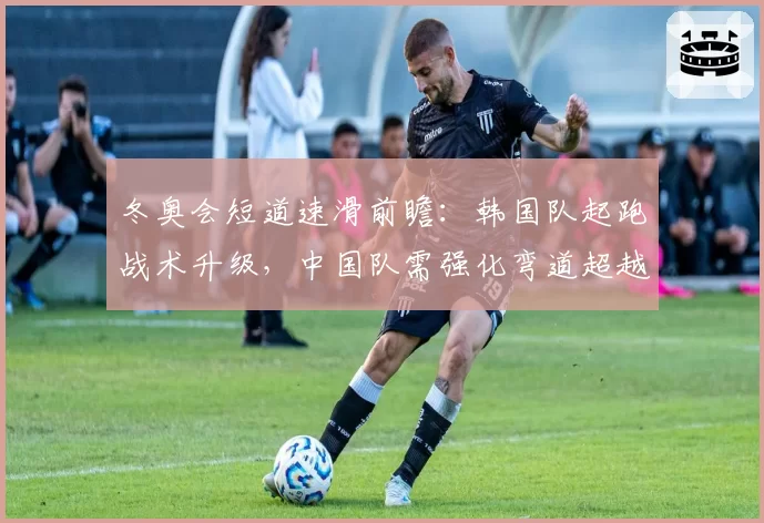 冬奥会短道速滑前瞻:韩国队起跑战术升级,中国队需强化弯道超越