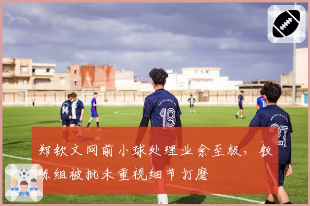 郑钦文网前小球处理业余至极,教练组被批未重视细节打磨