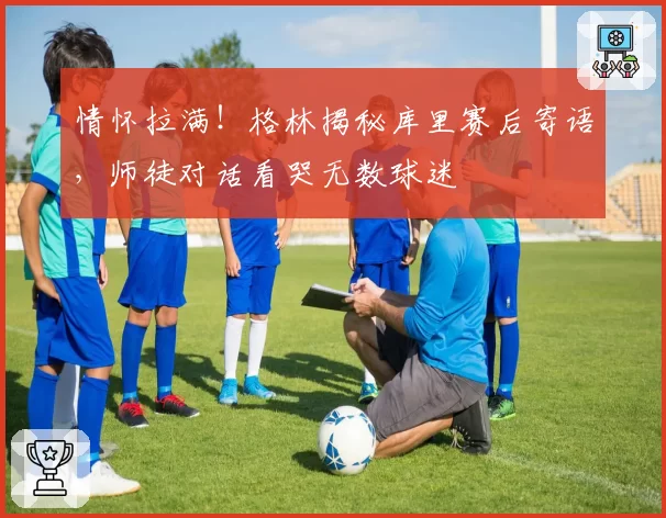 情怀拉满！格林揭秘库里赛后寄语，师徒对话看哭无数球迷