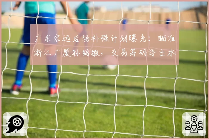 广东宏远后场补强计划曝光：瞄准浙江广厦孙铭徽，交易筹码浮出水面