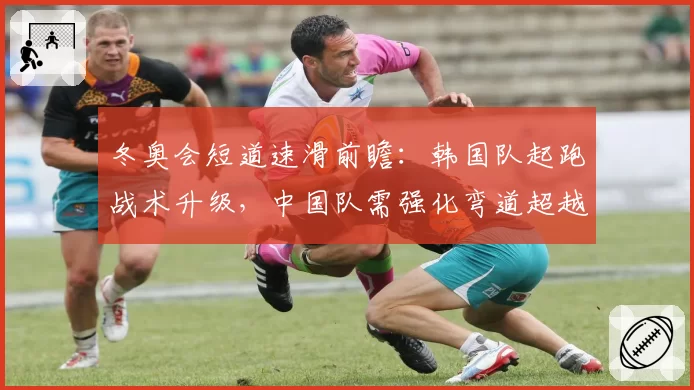 冬奥会短道速滑前瞻:韩国队起跑战术升级,中国队需强化弯道超越