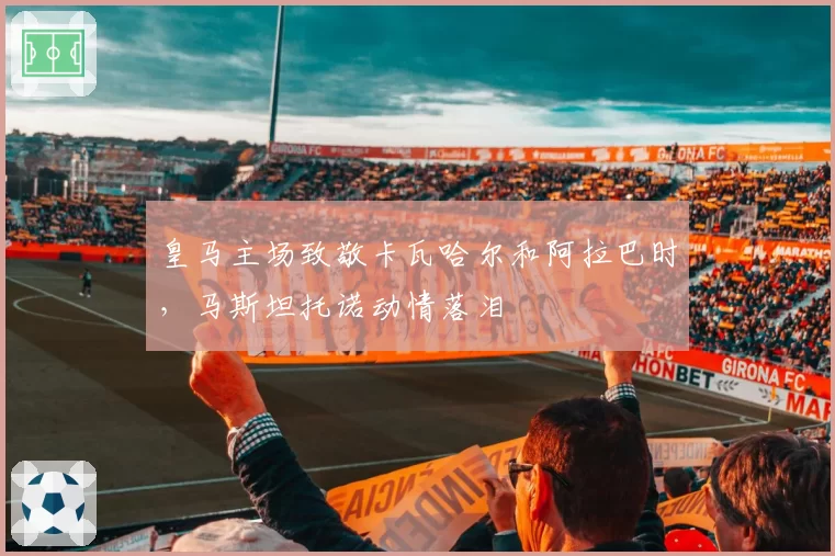 皇马主场致敬卡瓦哈尔和阿拉巴时，马斯坦托诺动情落泪