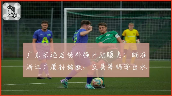 广东宏远后场补强计划曝光：瞄准浙江广厦孙铭徽，交易筹码浮出水面