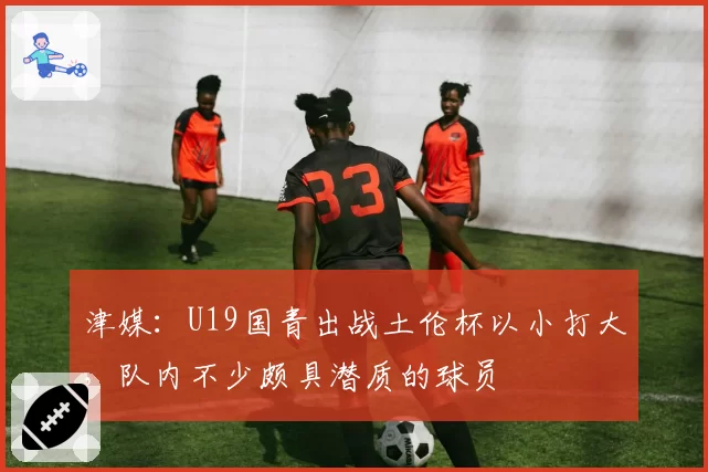 津媒：U19国青出战土伦杯以小打大，队内不少颇具潜质的球员