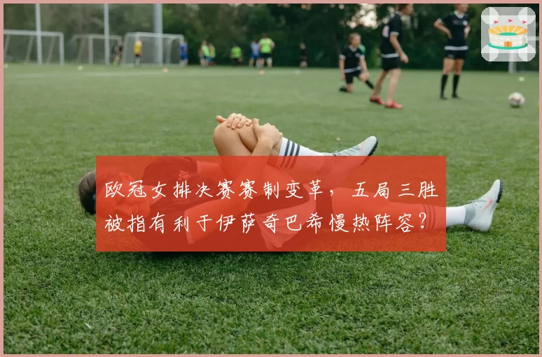 欧冠女排决赛赛制变革，五局三胜被指有利于伊萨奇巴希慢热阵容？
