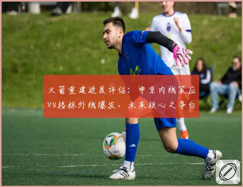火箭重建进度评估:申京内线策应vs格林外线爆发,未来核心之争白热化