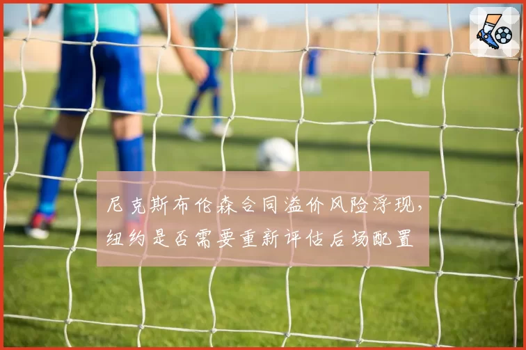 尼克斯布伦森合同溢价风险浮现,纽约是否需要重新评估后场配置