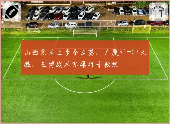山西黑马止步季后赛，广厦91-67大胜，王博战术完爆对手教练
