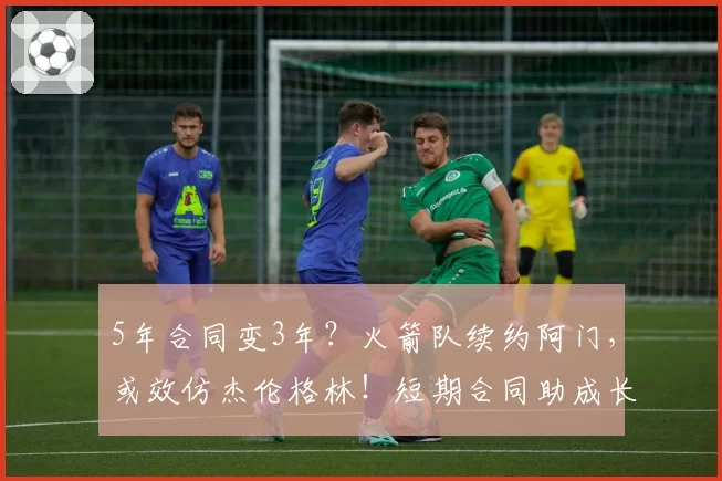 5年合同变3年？火箭队续约阿门，或效仿杰伦格林！短期合同助成长