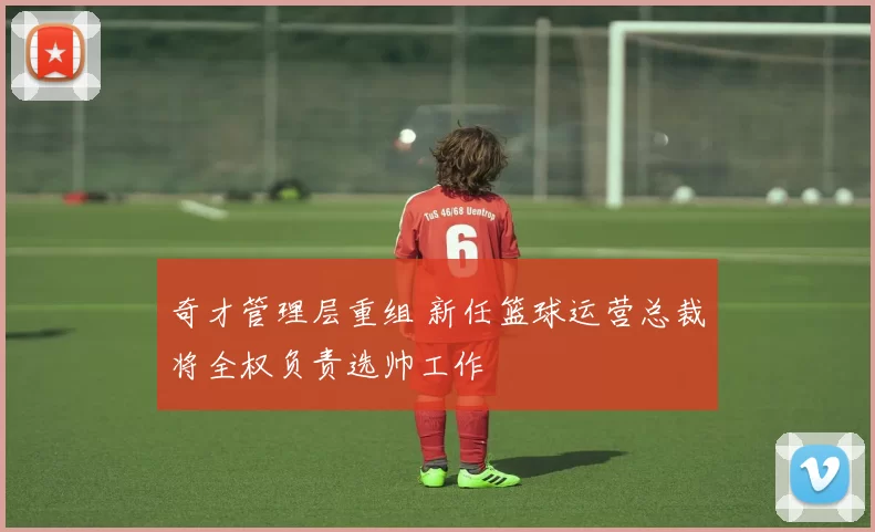 奇才管理层重组 新任篮球运营总裁将全权负责选帅工作