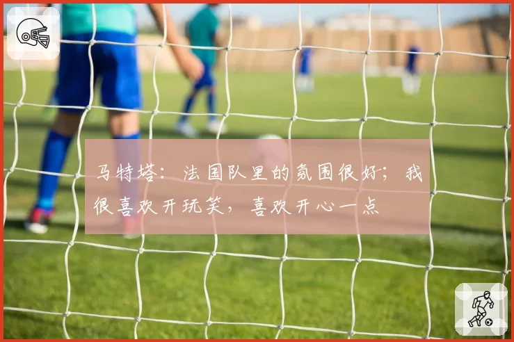 马特塔:法国队里的氛围很好;我很喜欢开玩笑,喜欢开心一点