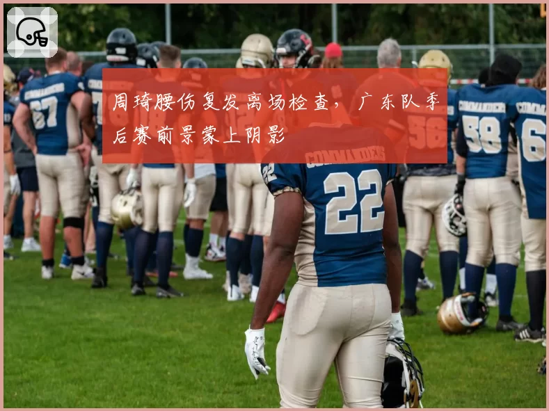 周琦腰伤复发离场检查，广东队季后赛前景蒙上阴影