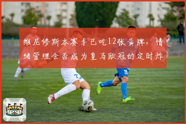 维尼修斯本赛季已吃12张黄牌，情绪管理会否成为皇马欧冠的定时炸弹？