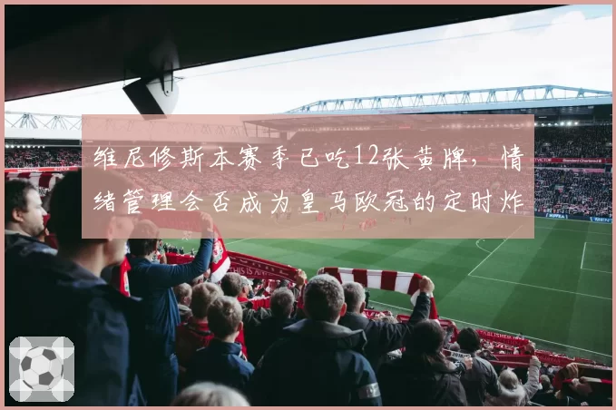 维尼修斯本赛季已吃12张黄牌,情绪管理会否成为皇马欧冠的定时炸弹?