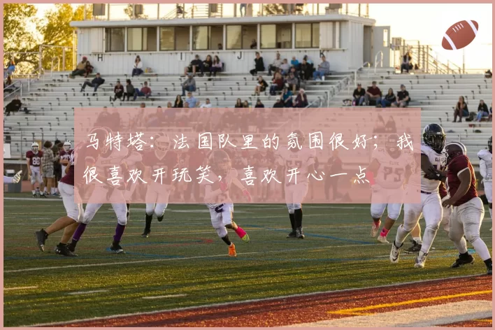 马特塔：法国队里的氛围很好；我很喜欢开玩笑，喜欢开心一点