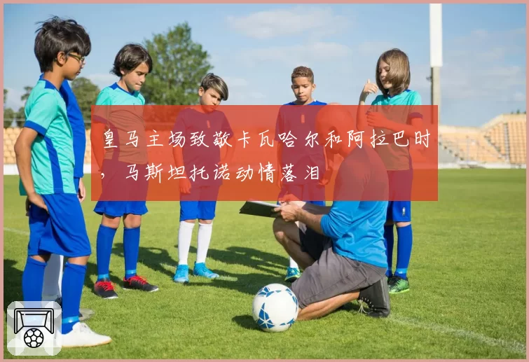 皇马主场致敬卡瓦哈尔和阿拉巴时，马斯坦托诺动情落泪