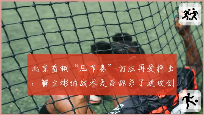北京首钢“压节奏”打法再受抨击，解立彬的战术是否扼杀了进攻创造力？