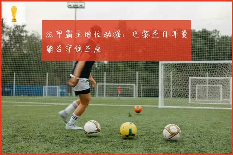 法甲霸主地位动摇,巴黎圣日耳曼能否守住王座
