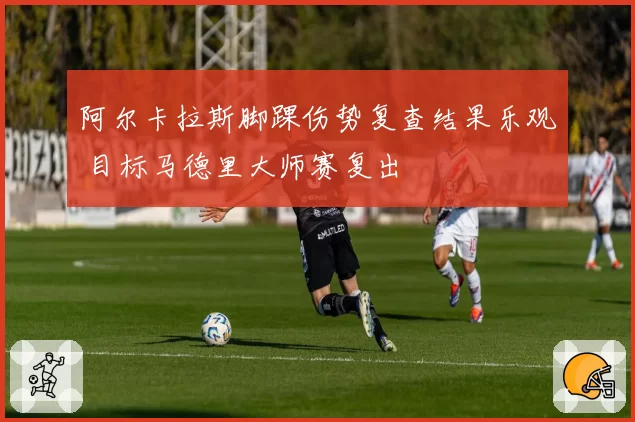 阿尔卡拉斯脚踝伤势复查结果乐观 目标马德里大师赛复出