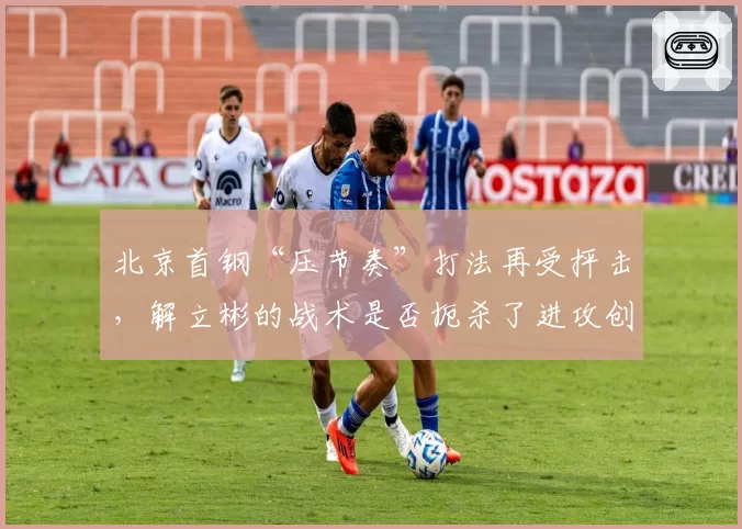 北京首钢“压节奏”打法再受抨击，解立彬的战术是否扼杀了进攻创造力？