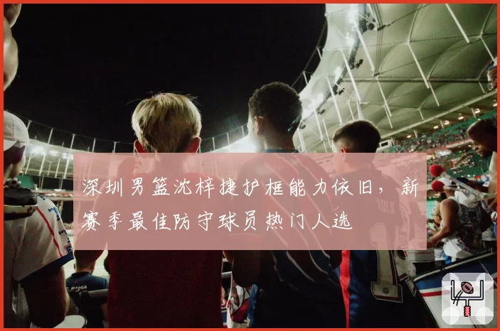深圳男篮沈梓捷护框能力依旧，新赛季最佳防守球员热门人选