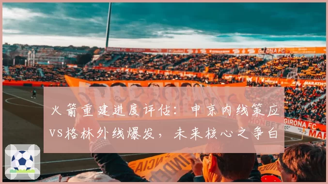 火箭重建进度评估:申京内线策应vs格林外线爆发,未来核心之争白热化