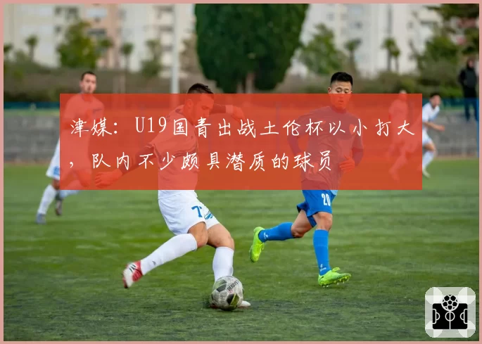 津媒:U19国青出战土伦杯以小打大,队内不少颇具潜质的球员