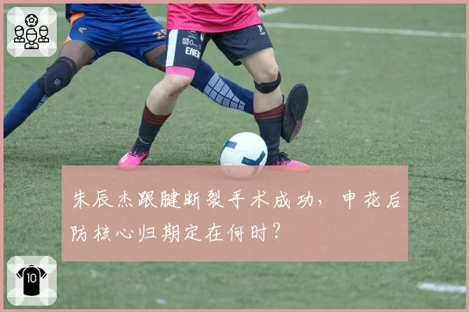 朱辰杰跟腱断裂手术成功，申花后防核心归期定在何时？