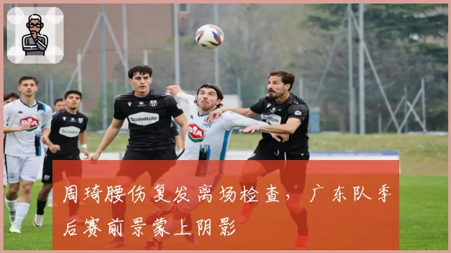 周琦腰伤复发离场检查，广东队季后赛前景蒙上阴影